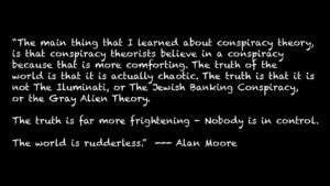 “The main thing that I learned about conspiracy theory, is that conspiracy theorists believe in a conspiracy because that is more comforting. The truth of the world is that it is actually chaotic. The truth is that it is not The Iluminati, or The Jewish Banking Conspiracy, or the Gray Alien Theory. The truth is far more frightening - Nobody is in control. The world is rudderless.” --- Alan Moore