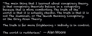 “The main thing that I learned about conspiracy theory, is that conspiracy theorists believe in a conspiracy because that is more comforting. The truth of the world is that it is actually chaotic. The truth is that it is not The Iluminati, or The Jewish Banking Conspiracy, or the Gray Alien Theory. The truth is far more frightening - Nobody is in control. The world is rudderless.” --- Alan Moore