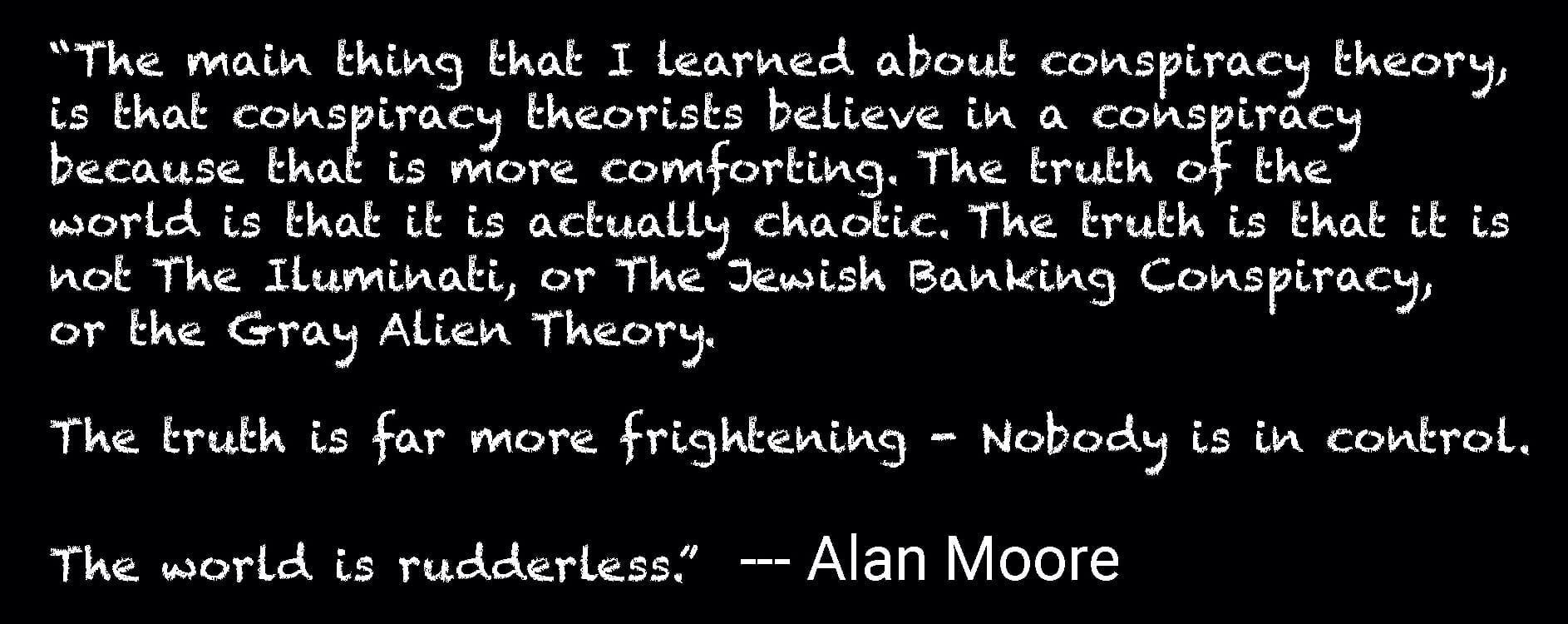 “The main thing that I learned about conspiracy theory, is that conspiracy theorists believe in a conspiracy because that is more comforting. The truth of the world is that it is actually chaotic. The truth is that it is not The Iluminati, or The Jewish Banking Conspiracy, or the Gray Alien Theory. The truth is far more frightening - Nobody is in control. The world is rudderless.” --- Alan Moore